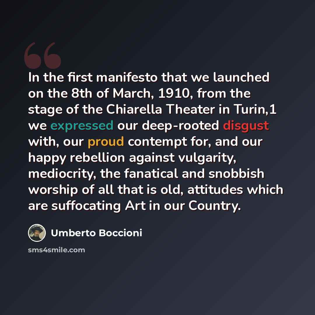 “In the first manifesto that we launched on the 8th of March, 1910, from the stage of the Chiarella Theater in Turin,1 we expressed our deep-rooted disgust with, our proud contempt for, and our happy rebellion against vulgarity, mediocrity, the fanatical and snobbish worship of all that is old…” quote by Umberto Boccioni