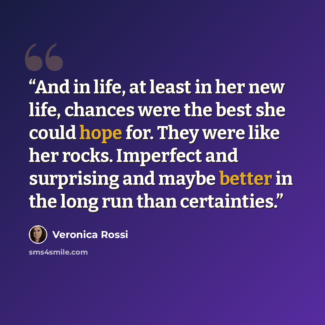 “And in life, at least in her new life, chances were the best she could hope for. They were like her rocks. Imperfect and surprising and maybe better in the long run than certainties.” quote by Veronica Rossi