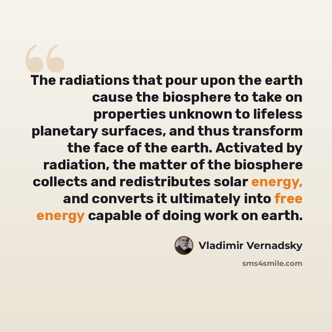 “The radiations that pour upon the earth cause the biosphere to take on properties unknown to lifeless planetary surfaces, and thus transform the face of the earth. Activated by radiation, the matter of the biosphere collects and redistributes solar energy, and converts it ultimately into free…” quote by Vladimir Vernadsky