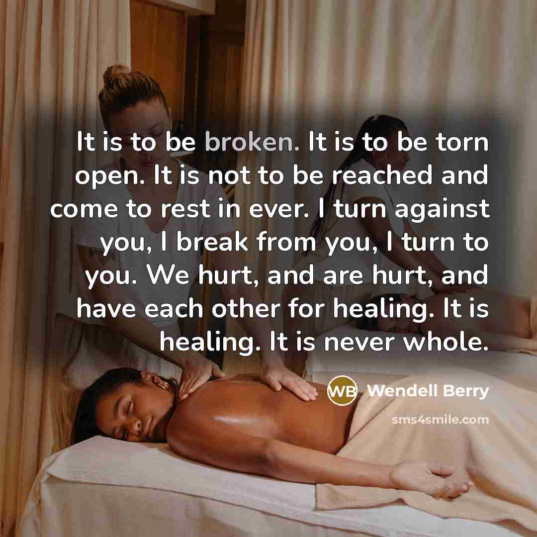 “It is to be broken. It is to be torn open. It is not to be reached and come to rest in ever. I turn against you, I break from you, I turn to you. We hurt, and are hurt, and have each other for healing. It is healing. It is never whole.” quote by Wendell Berry