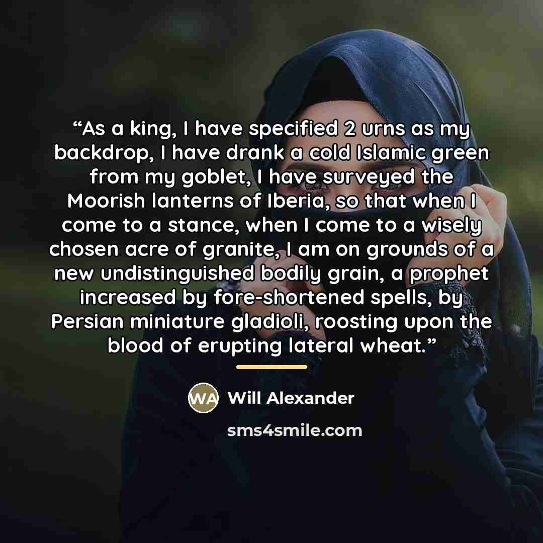 “As a king, I have specified 2 urns as my backdrop, I have drank a cold Islamic green from my goblet, I have surveyed the Moorish lanterns of Iberia, so that when I come to a stance, when I come to a wisely chosen acre of granite, I am on grounds of a new undistinguished bodily grain, a prophet…” quote by Will Alexander