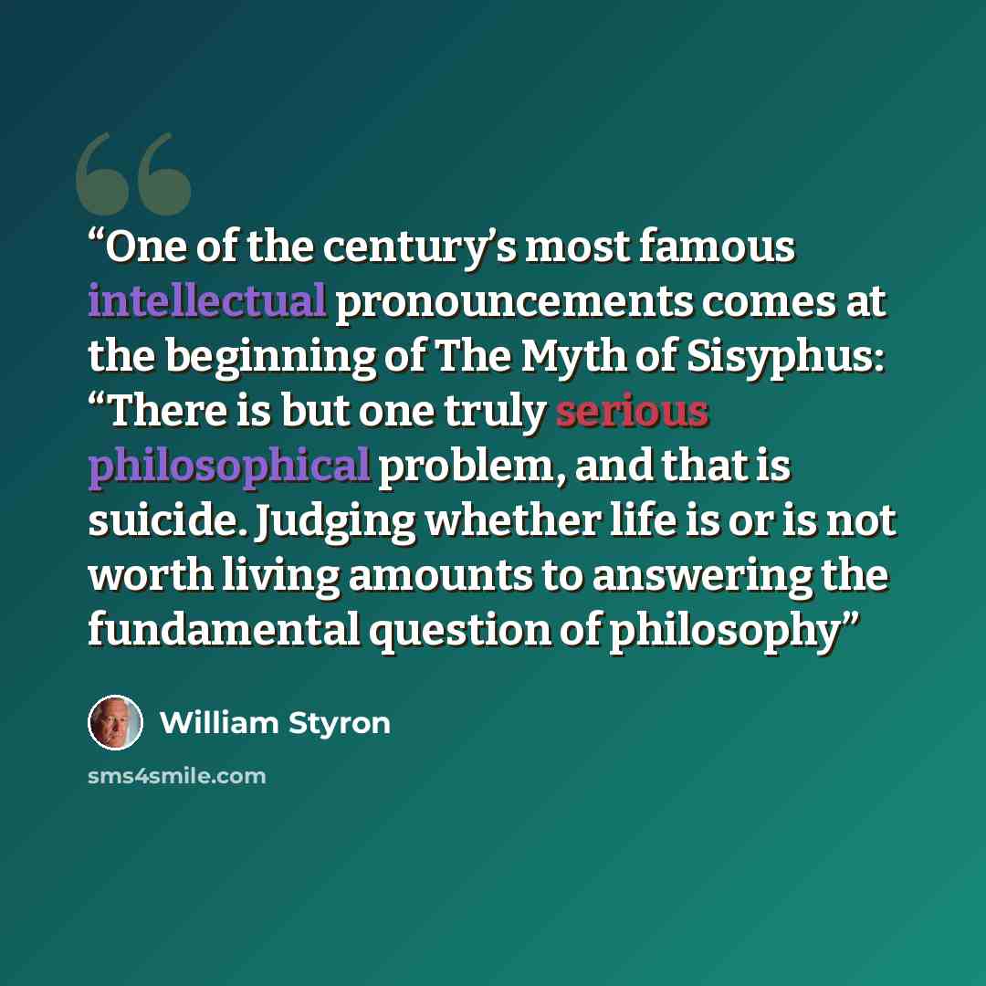 “One of the century’s most famous intellectual pronouncements comes at the beginning of The Myth of Sisyphus: “There is but one truly serious philosophical problem, and that is suicide. Judging whether life is or is not worth living amounts to answering the fundamental question of philosophy” quote by William Styron