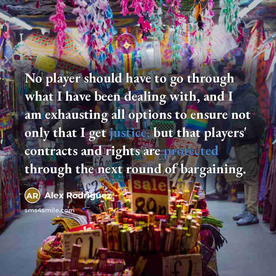 “No player should have to go through what I have been dealing with, and I am exhausting all options to ensure not only that I get justice, but that players' contracts and rights are protected through the next round of bargaining.” quote by Alex Rodriguez