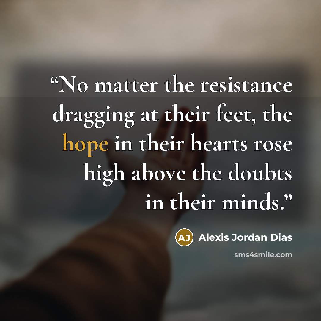 “No matter the resistance dragging at their feet, the hope in their hearts rose high above the doubts in their minds.” quote by Alexis Jordan Dias