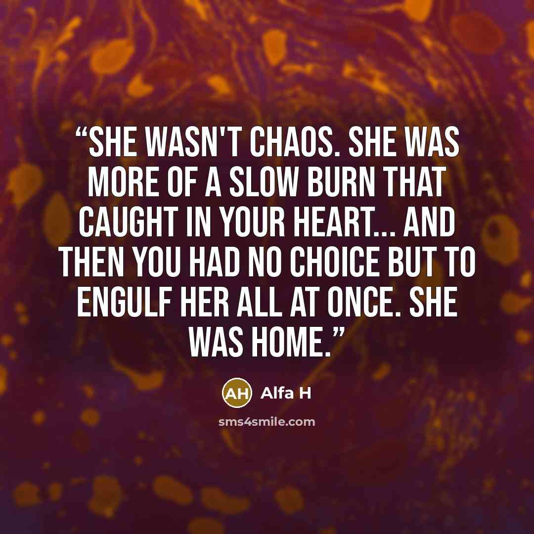 “She wasn't chaos. She was more of a slow burn that caught in your heart... and then you had no choice but to engulf her all at once. She was home.” quote by Alfa H