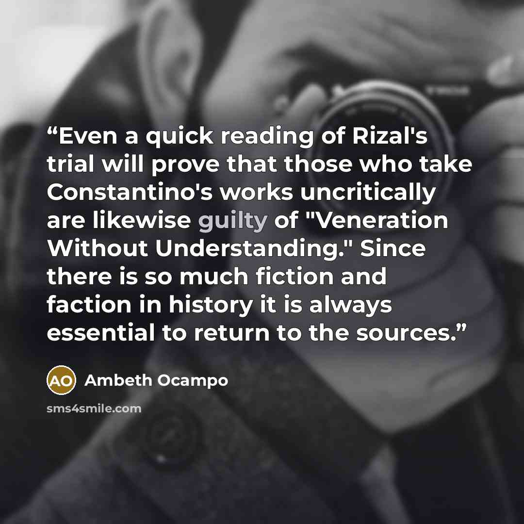 “Even a quick reading of Rizal's trial will prove that those who take Constantino's works uncritically are likewise guilty of "Veneration Without Understanding." Since there is so much fiction and faction in history it is always essential to return to the sources.” quote by Ambeth Ocampo