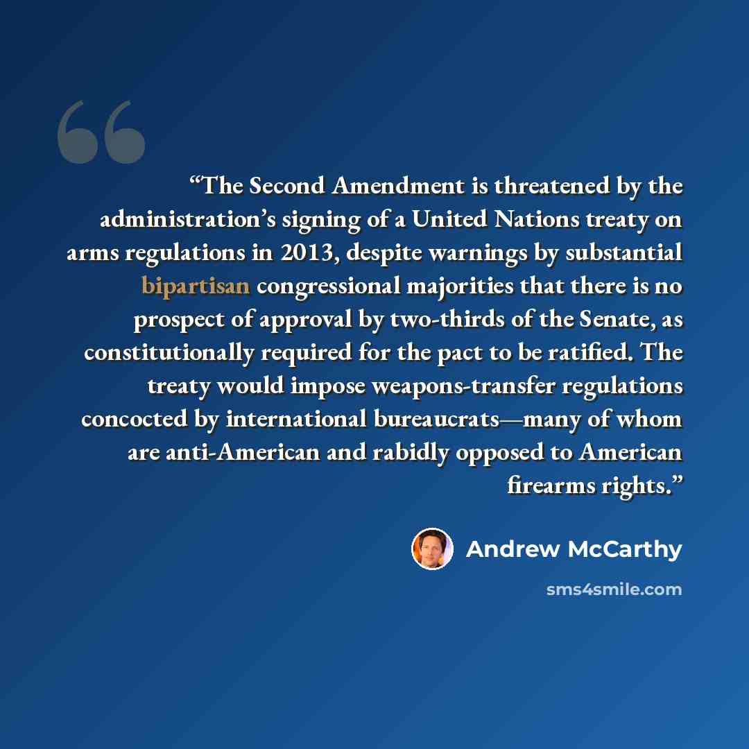 “The Second Amendment is threatened by the administration’s signing of a United Nations treaty on arms regulations in 2013, despite warnings by substantial bipartisan congressional majorities that there is no prospect of approval by two-thirds of the Senate, as constitutionally required for the…” quote by Andrew McCarthy