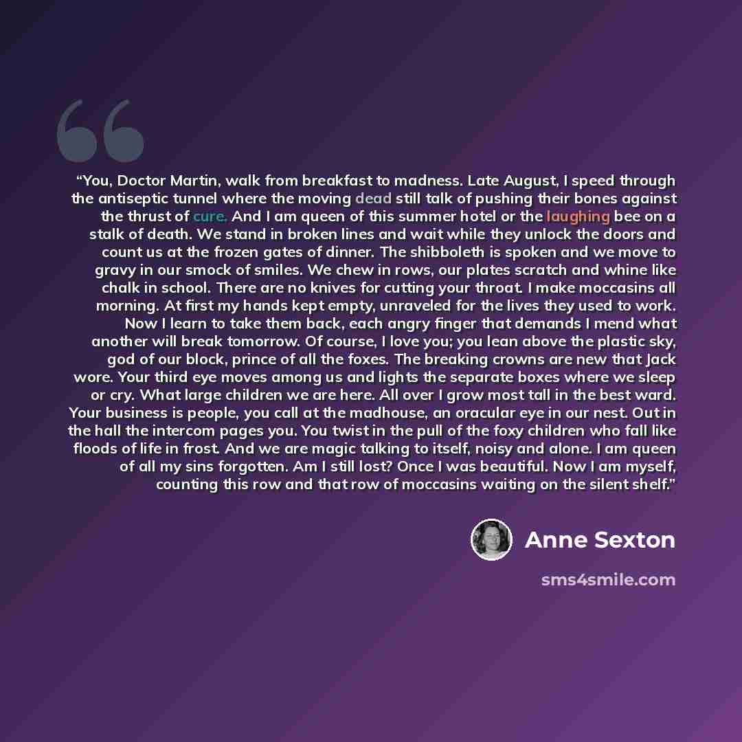 “You, Doctor Martin, walk from breakfast to madness. Late August, I speed through the antiseptic tunnel where the moving dead still talk of pushing their bones against the thrust of cure. And I am queen of this summer hotel or the laughing bee on a stalk of death. We stand in broken lines and wait…” quote by Anne Sexton