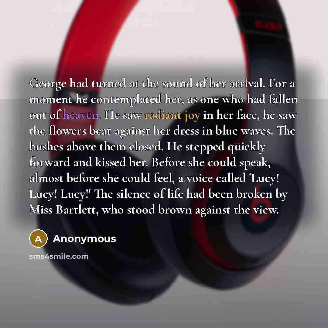 “George had turned at the sound of her arrival. For a moment he contemplated her, as one who had fallen out of heaven. He saw radiant joy in her face, he saw the flowers beat against her dress in blue waves. The bushes above them closed. He stepped quickly forward and kissed her. Before she could…” quote by Anonymous