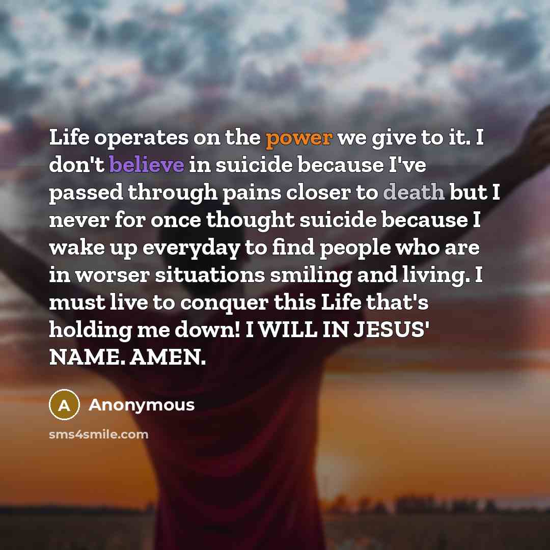 “Life operates on the power we give to it. I don't believe in suicide because I've passed through pains closer to death but I never for once thought suicide because I wake up everyday to find people who are in worser situations smiling and living. I must live to conquer this Life that's holding me…” quote by Anonymous