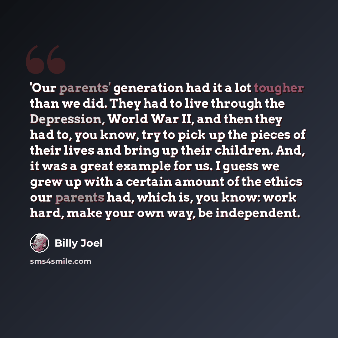 “'Our parents' generation had it a lot tougher than we did. They had to live through the Depression, World War II, and then they had to, you know, try to pick up the pieces of their lives and bring up their children. And, it was a great example for us. I guess we grew up with a certain amount of…” quote by Billy Joel