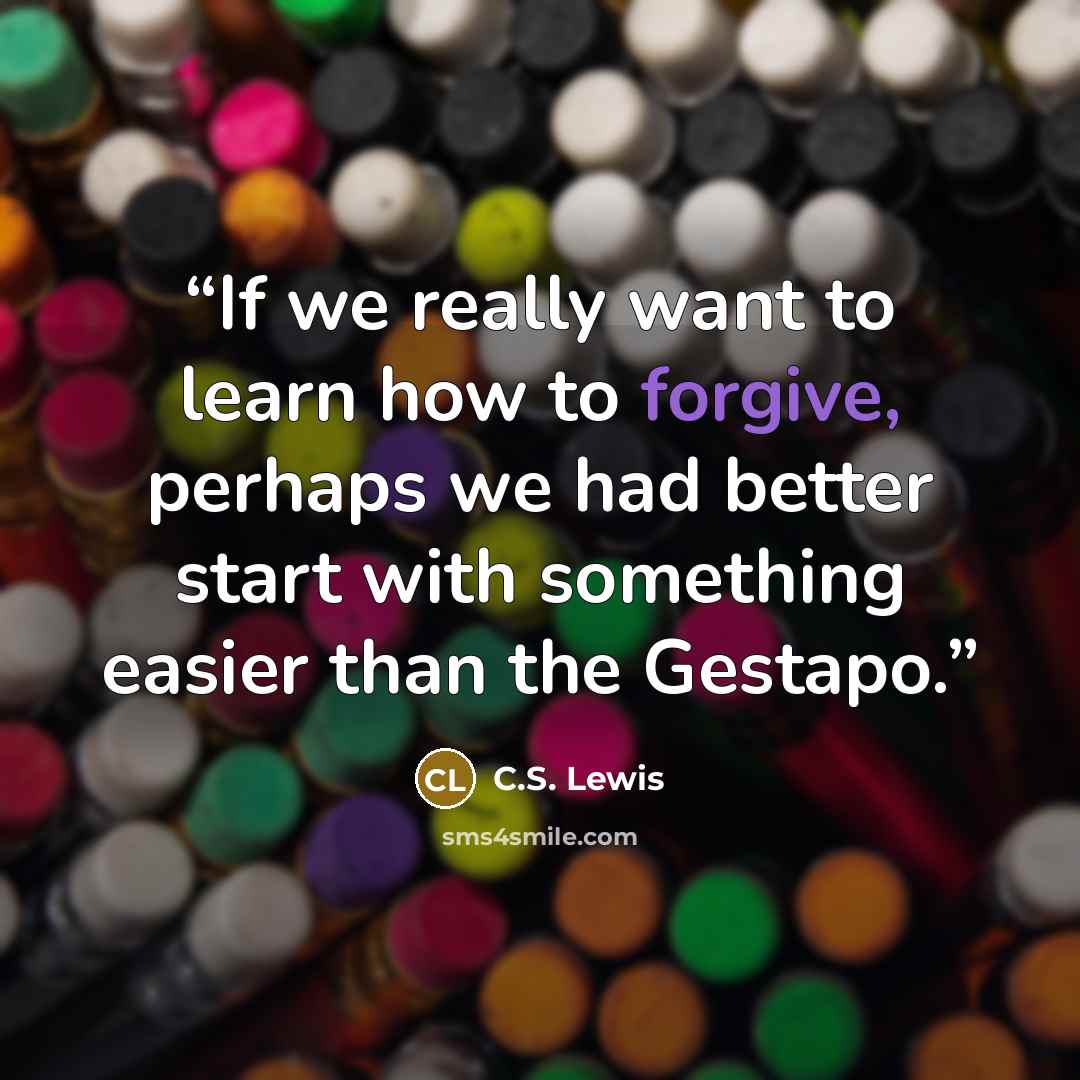 “If we really want to learn how to forgive, perhaps we had better start with something easier than the Gestapo.” quote by C.S. Lewis