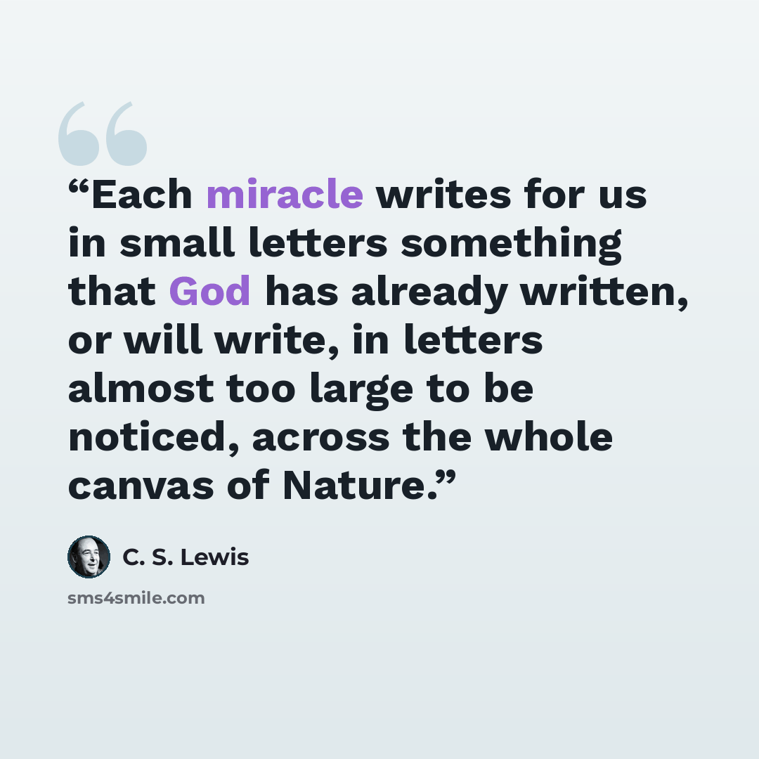 “Each miracle writes for us in small letters something that God has already written, or will write, in letters almost too large to be noticed, across the whole canvas of Nature.” quote by C. S. Lewis