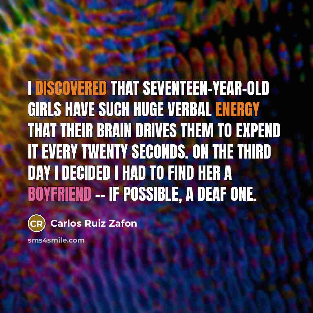 “I discovered that seventeen-year-old girls have such huge verbal energy that their brain drives them to expend it every twenty seconds. On the third day I decided I had to find her a boyfriend -- if possible, a deaf one.” quote by Carlos Ruiz Zafon