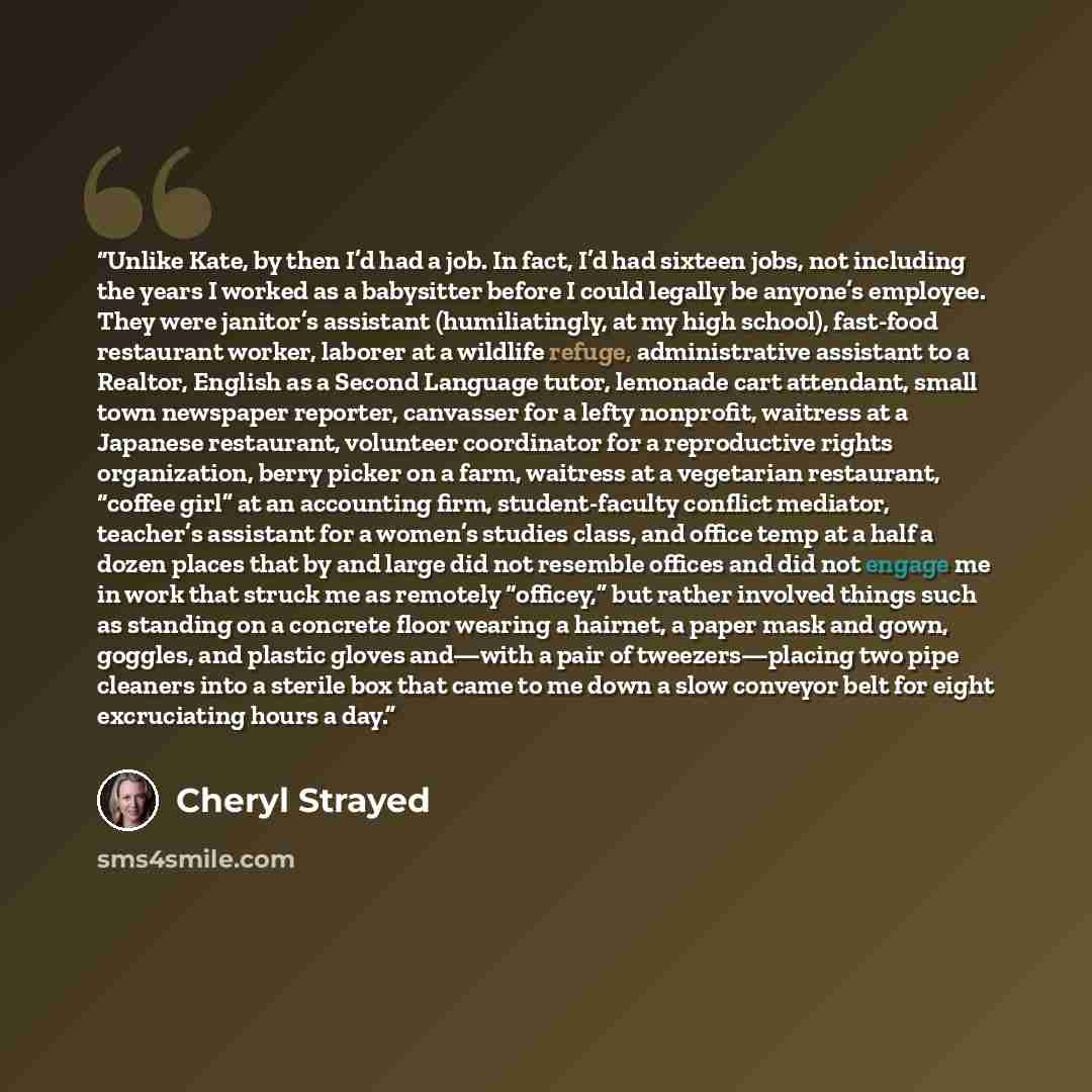 “Unlike Kate, by then I’d had a job. In fact, I’d had sixteen jobs, not including the years I worked as a babysitter before I could legally be anyone’s employee. They were janitor’s assistant (humiliatingly, at my high school), fast-food restaurant worker, laborer at a wildlife refuge…” quote by Cheryl Strayed