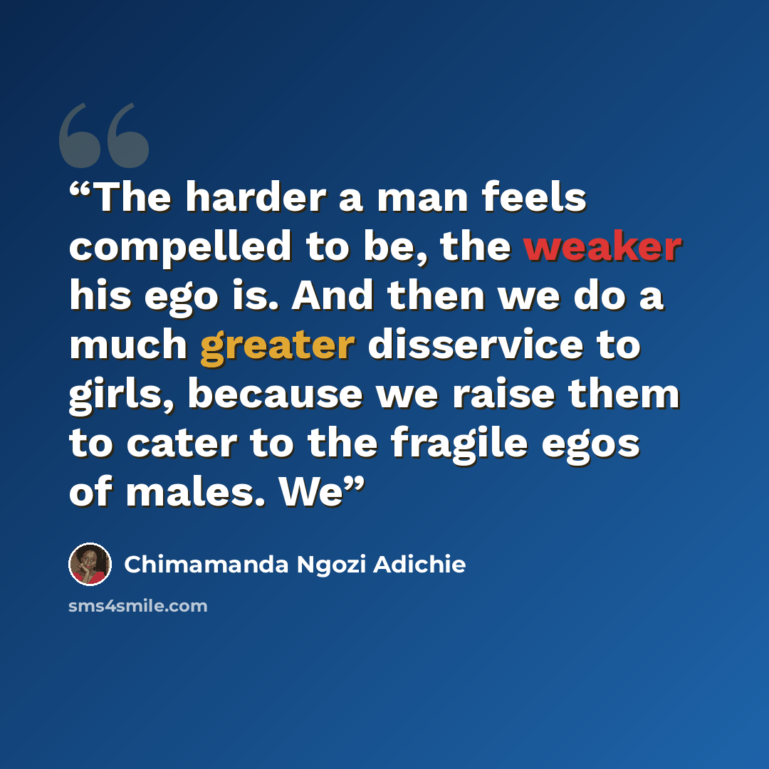 “The harder a man feels compelled to be, the weaker his ego is. And then we do a much greater disservice to girls, because we raise them to cater to the fragile egos of males. We” quote by Chimamanda Ngozi Adichie