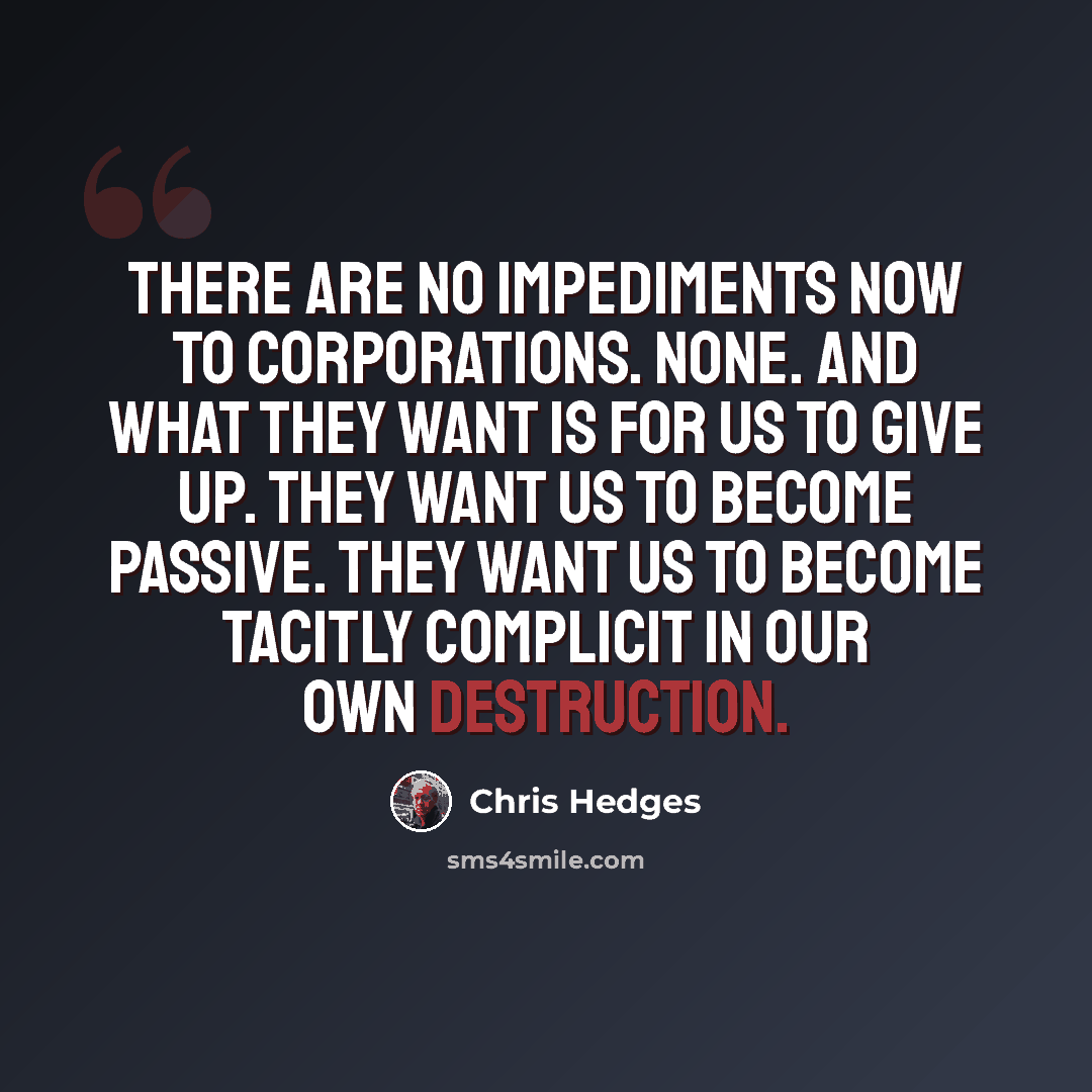 “There are no impediments now to corporations. None. And what they want is for us to give up. They want us to become passive. They want us to become tacitly complicit in our own destruction.” quote by Chris Hedges