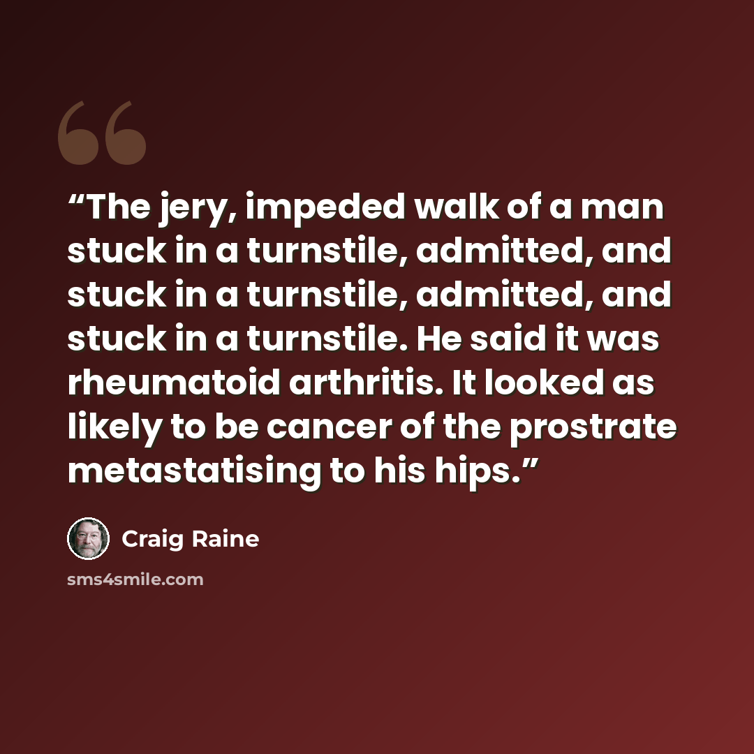 “The jery, impeded walk of a man stuck in a turnstile, admitted, and stuck in a turnstile, admitted, and stuck in a turnstile. He said it was rheumatoid arthritis. It looked as likely to be cancer of the prostrate metastatising to his hips.” quote by Craig Raine