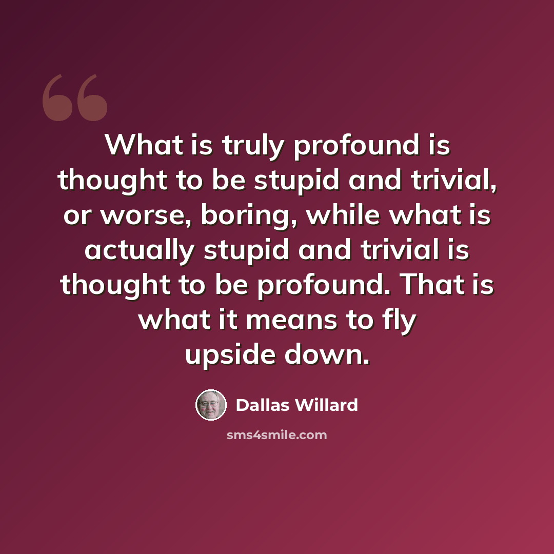 “What is truly profound is thought to be stupid and trivial, or worse, boring, while what is actually stupid and trivial is thought to be profound. That is what it means to fly upside down.” quote by Dallas Willard