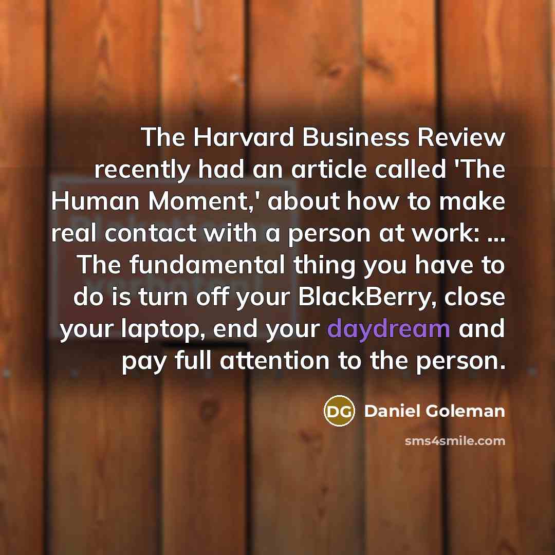 “The Harvard Business Review recently had an article called 'The Human Moment,' about how to make real contact with a person at work: ... The fundamental thing you have to do is turn off your BlackBerry, close your laptop, end your daydream and pay full attention to the person.” quote by Daniel Goleman