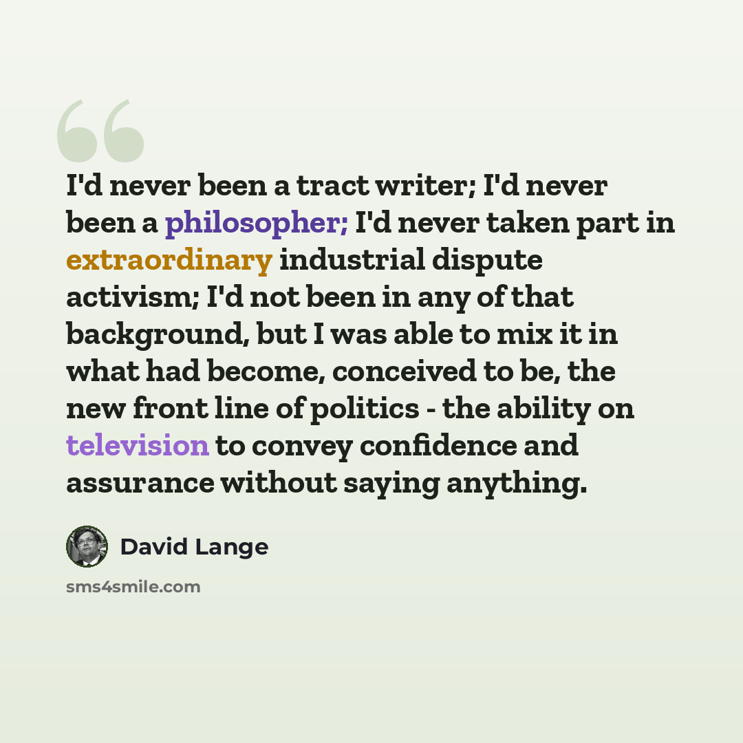 “I'd never been a tract writer; I'd never been a philosopher; I'd never taken part in extraordinary industrial dispute activism; I'd not been in any of that background, but I was able to mix it in what had become, conceived to be, the new front line of politics - the ability on television to convey…” quote by David Lange