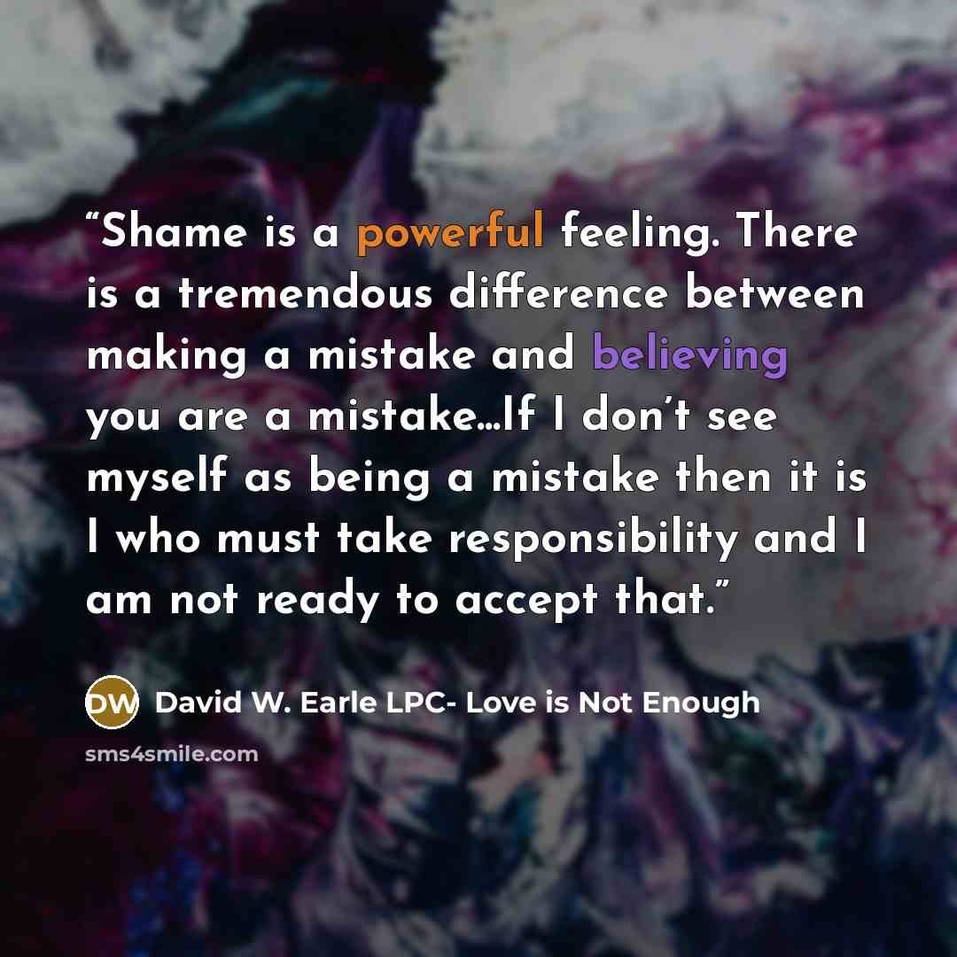 “Shame is a powerful feeling. There is a tremendous difference between making a mistake and believing you are a mistake...If I don’t see myself as being a mistake then it is I who must take responsibility and I am not ready to accept that.” quote by David W. Earle LPC- Love is Not Enough