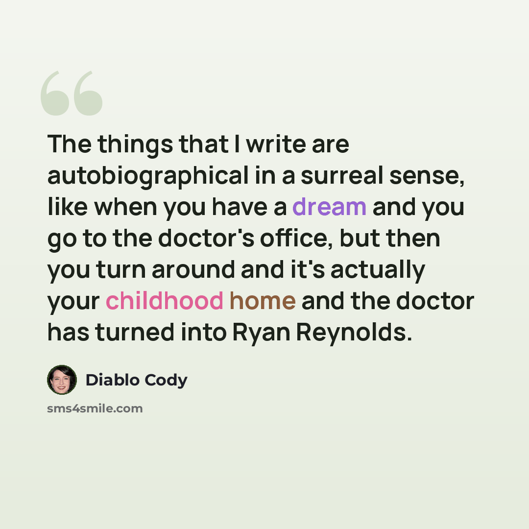 “The things that I write are autobiographical in a surreal sense, like when you have a dream and you go to the doctor's office, but then you turn around and it's actually your childhood home and the doctor has turned into Ryan Reynolds.” quote by Diablo Cody