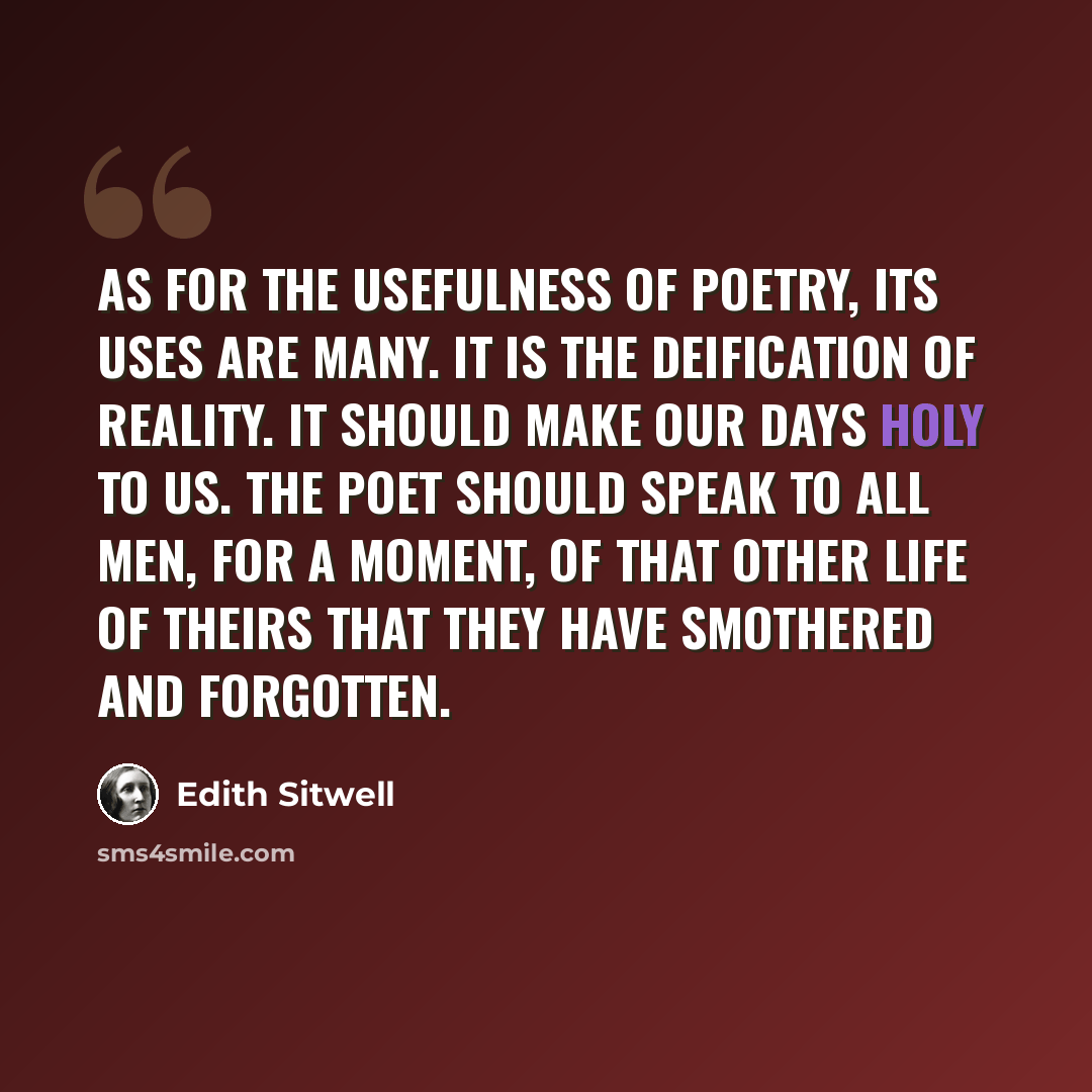 “As for the usefulness of poetry, its uses are many. It is the deification of reality. It should make our days holy to us. The poet should speak to all men, for a moment, of that other life of theirs that they have smothered and forgotten.” quote by Edith Sitwell