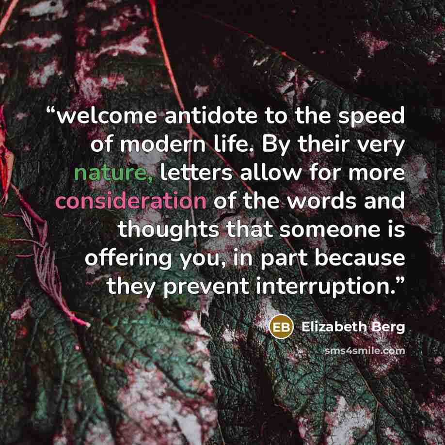 “welcome antidote to the speed of modern life. By their very nature, letters allow for more consideration of the words and thoughts that someone is offering you, in part because they prevent interruption.” quote by Elizabeth Berg