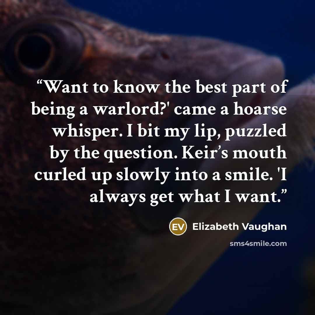 “Want to know the best part of being a warlord?' came a hoarse whisper. I bit my lip, puzzled by the question. Keir’s mouth curled up slowly into a smile. 'I always get what I want.” quote by Elizabeth Vaughan