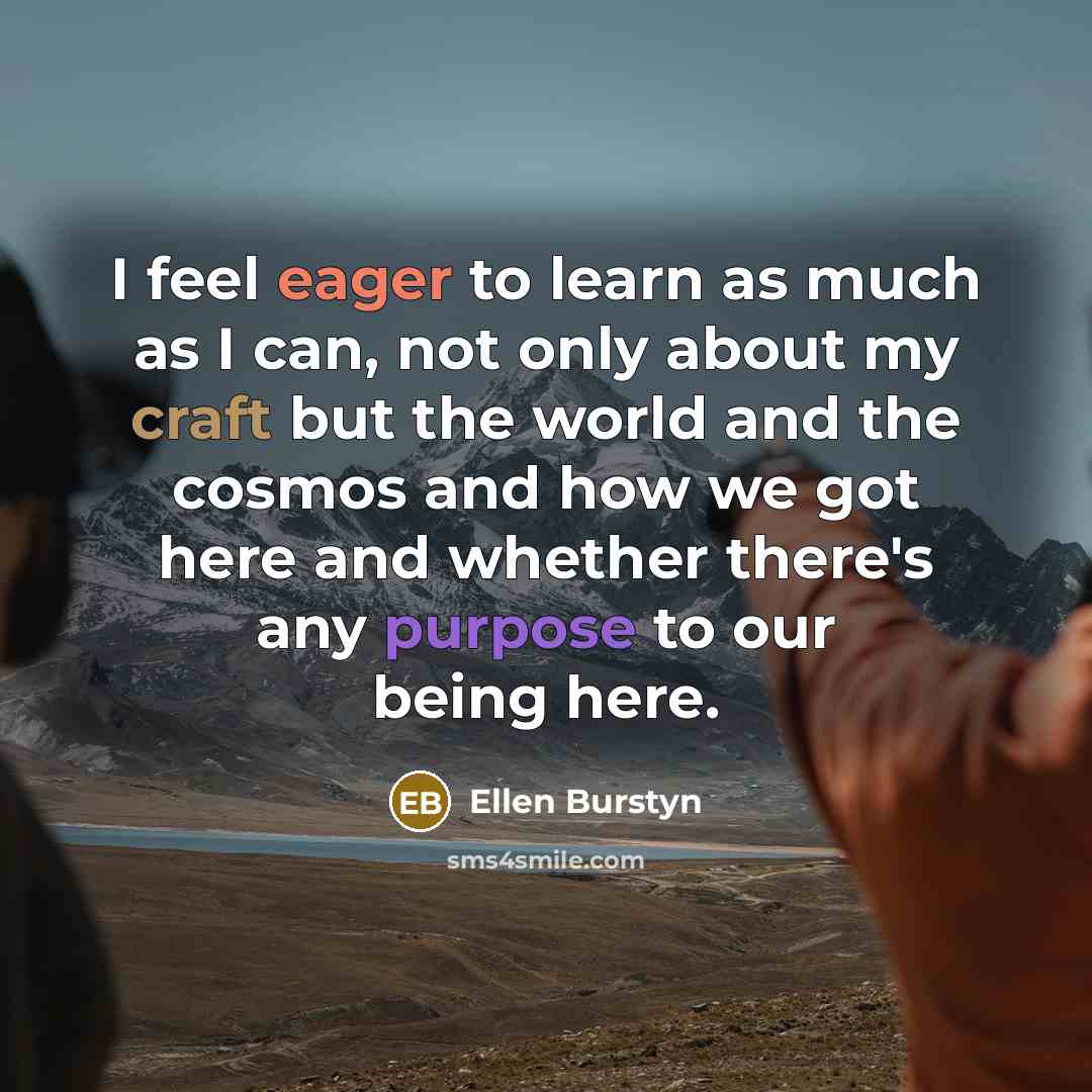 “I feel eager to learn as much as I can, not only about my craft but the world and the cosmos and how we got here and whether there's any purpose to our being here.” quote by Ellen Burstyn