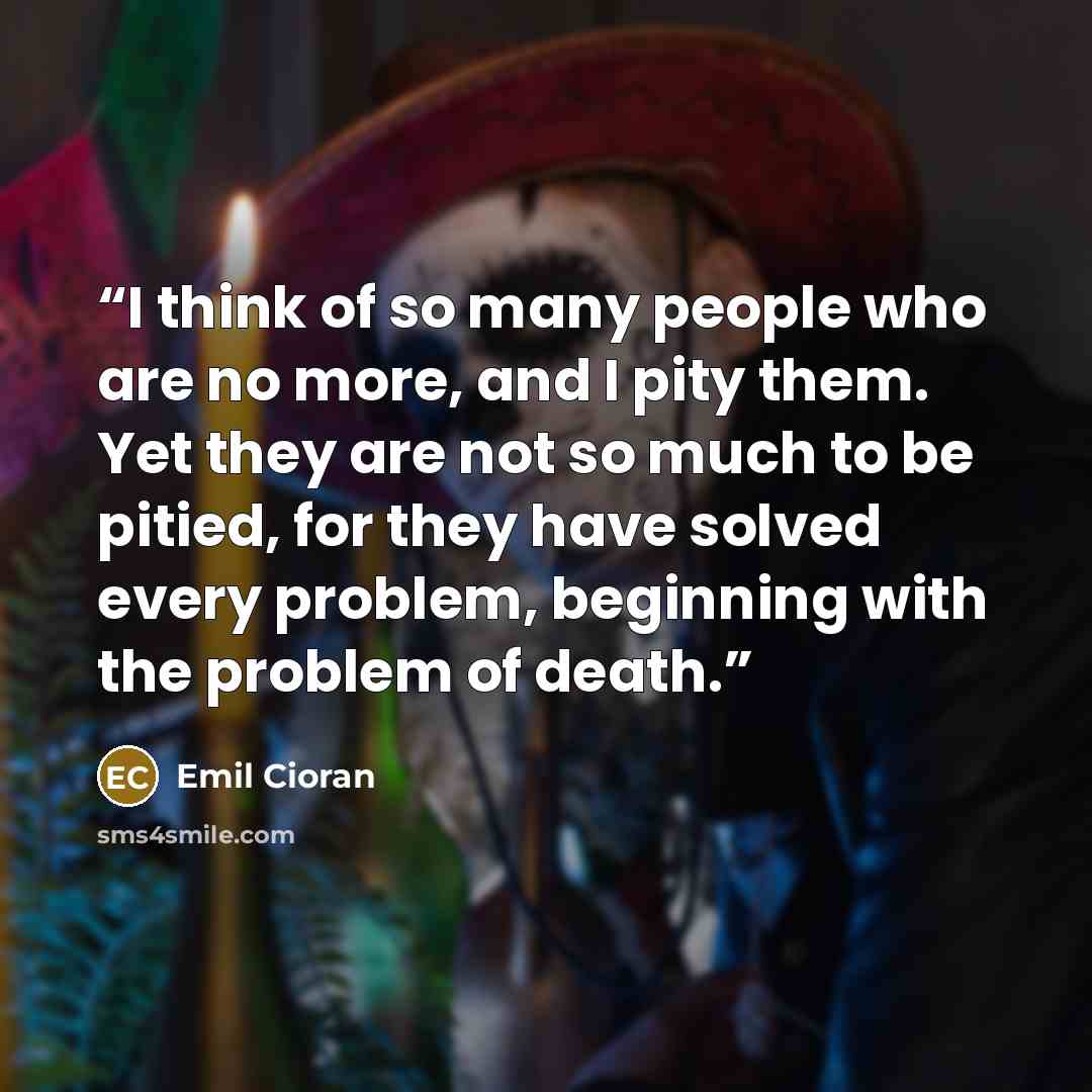 “I think of so many people who are no more, and I pity them. Yet they are not so much to be pitied, for they have solved every problem, beginning with the problem of death.” quote by Emil Cioran