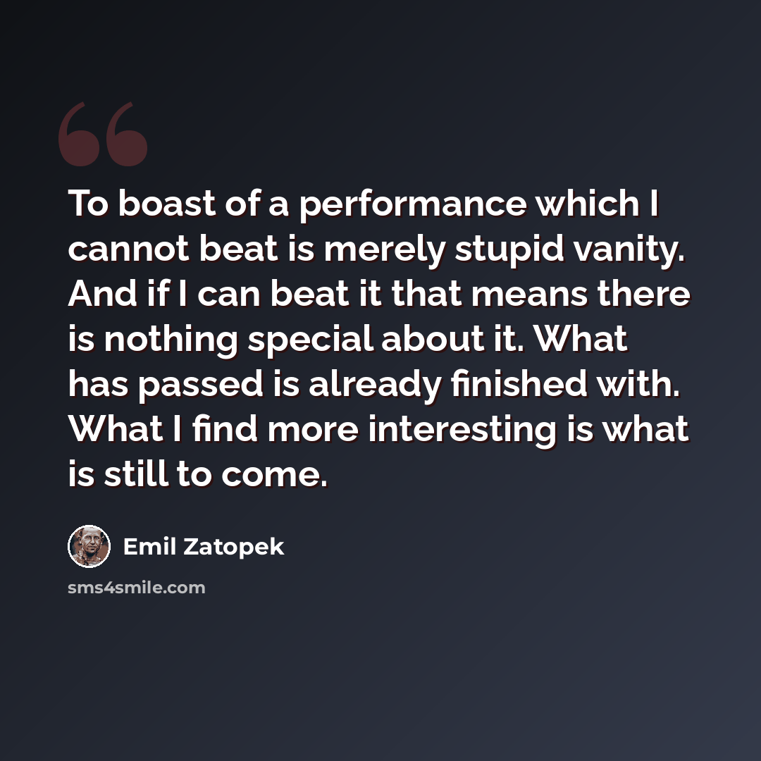 “To boast of a performance which I cannot beat is merely stupid vanity. And if I can beat it that means there is nothing special about it. What has passed is already finished with. What I find more interesting is what is still to come.” quote by Emil Zatopek