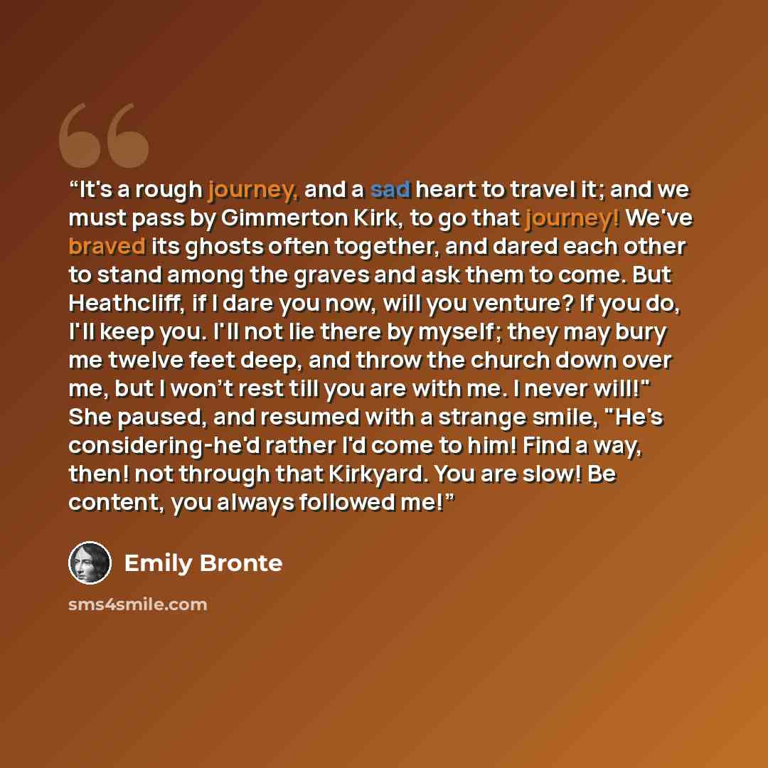 “It's a rough journey, and a sad heart to travel it; and we must pass by Gimmerton Kirk, to go that journey! We've braved its ghosts often together, and dared each other to stand among the graves and ask them to come. But Heathcliff, if I dare you now, will you venture? If you do, I'll keep you…” quote by Emily Brontë