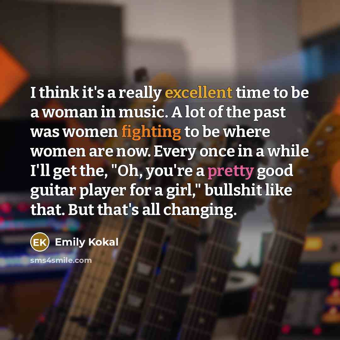 “I think it's a really excellent time to be a woman in music. A lot of the past was women fighting to be where women are now. Every once in a while I'll get the, "Oh, you're a pretty good guitar player for a girl," bullshit like that. But that's all changing.” quote by Emily Kokal