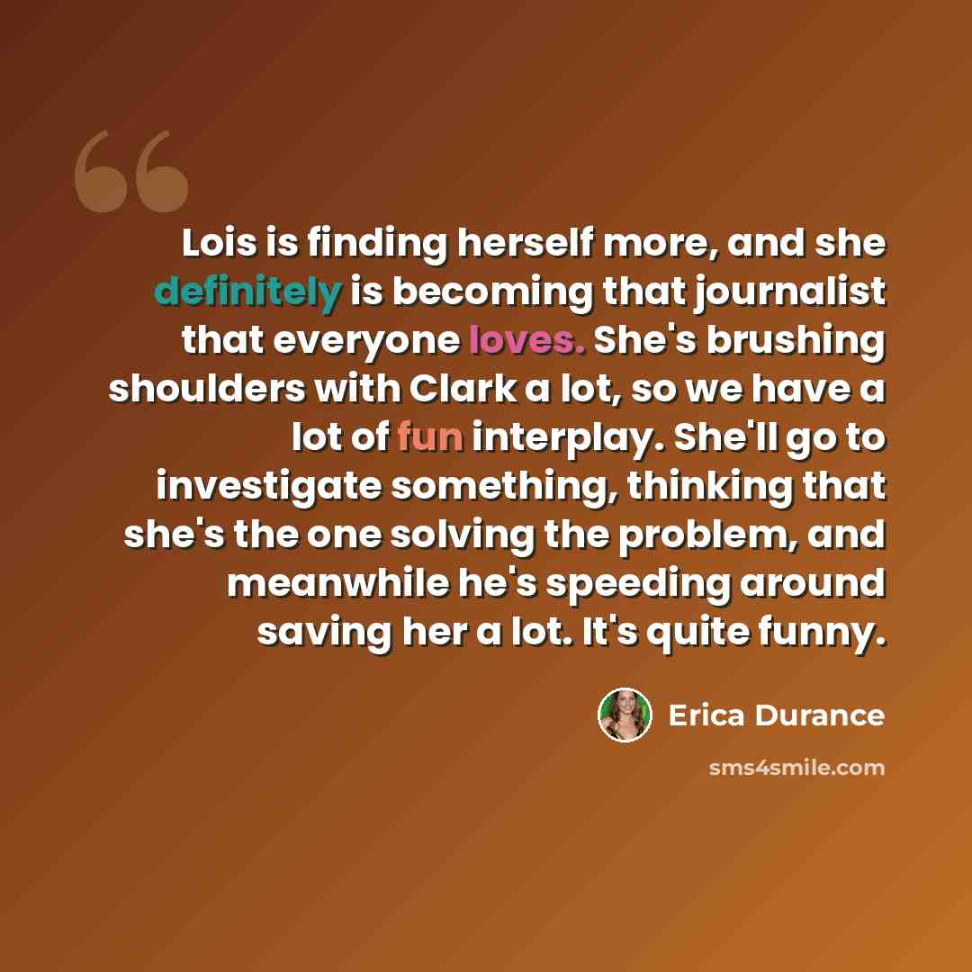 “Lois is finding herself more, and she definitely is becoming that journalist that everyone loves. She's brushing shoulders with Clark a lot, so we have a lot of fun interplay. She'll go to investigate something, thinking that she's the one solving the problem, and meanwhile he's speeding around…” quote by Erica Durance