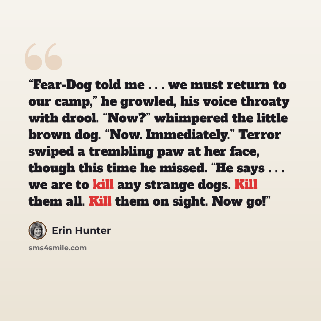 “Fear-Dog told me . . . we must return to our camp,” he growled, his voice throaty with drool. “Now?” whimpered the little brown dog. “Now. Immediately.” Terror swiped a trembling paw at her face, though this time he missed. “He says . . . we are to kill any strange dogs. Kill them all. Kill them…” quote by Erin Hunter