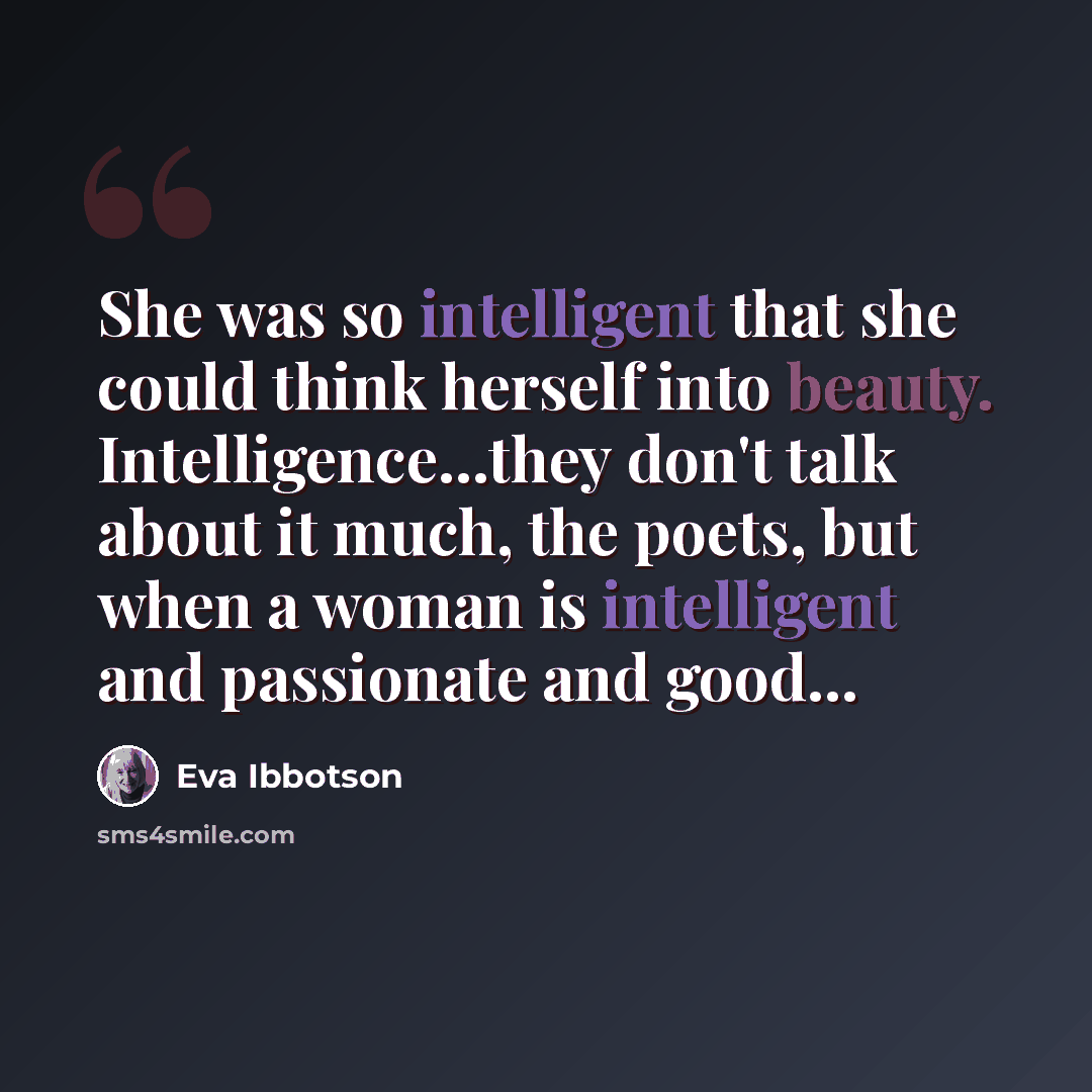 “She was so intelligent that she could think herself into beauty. Intelligence...they don't talk about it much, the poets, but when a woman is intelligent and passionate and good...” quote by Eva Ibbotson