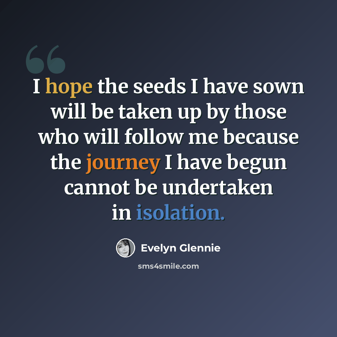 “I hope the seeds I have sown will be taken up by those who will follow me because the journey I have begun cannot be undertaken in isolation.” quote by Evelyn Glennie