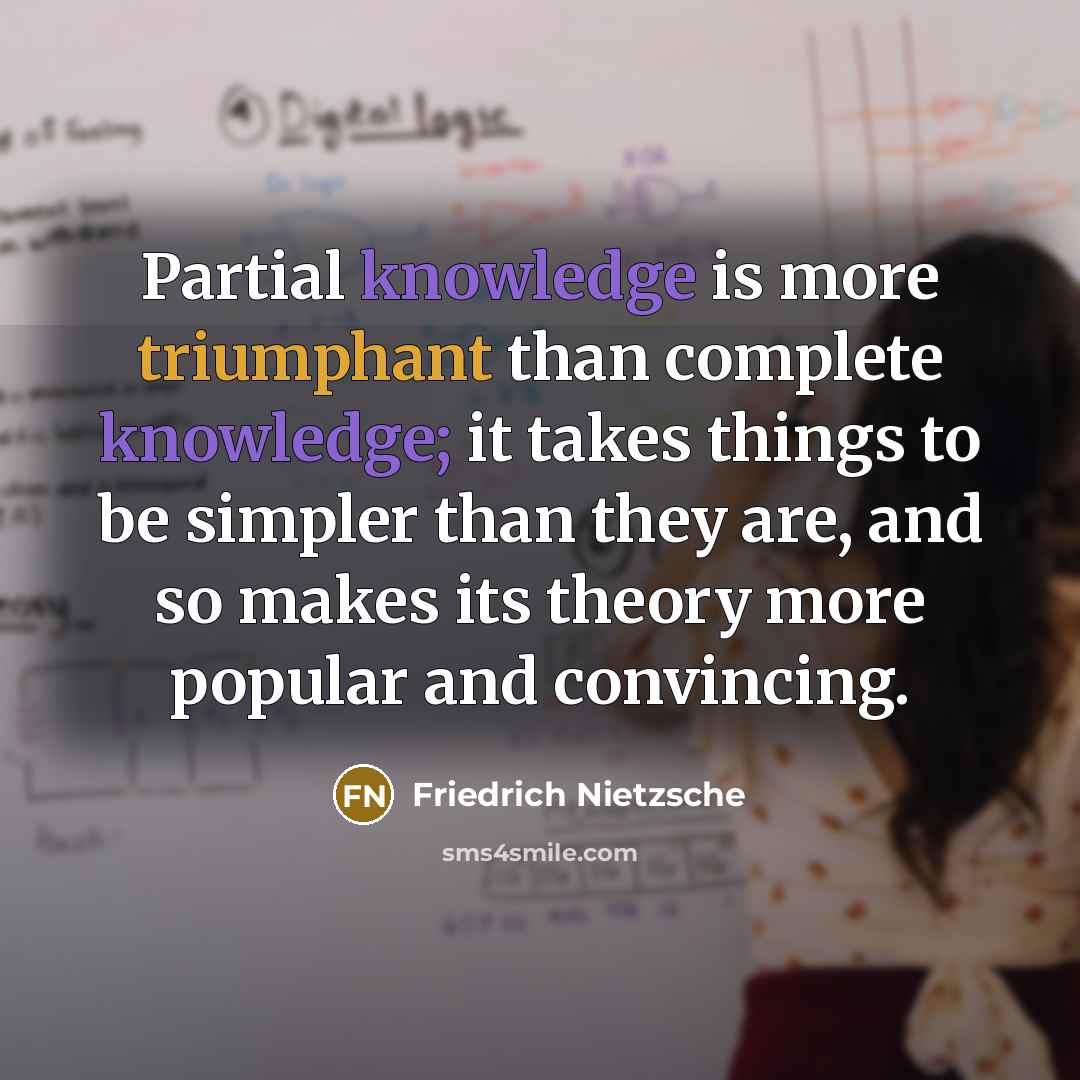 “Partial knowledge is more triumphant than complete knowledge; it takes things to be simpler than they are, and so makes its theory more popular and convincing.” quote by Friedrich Nietzsche