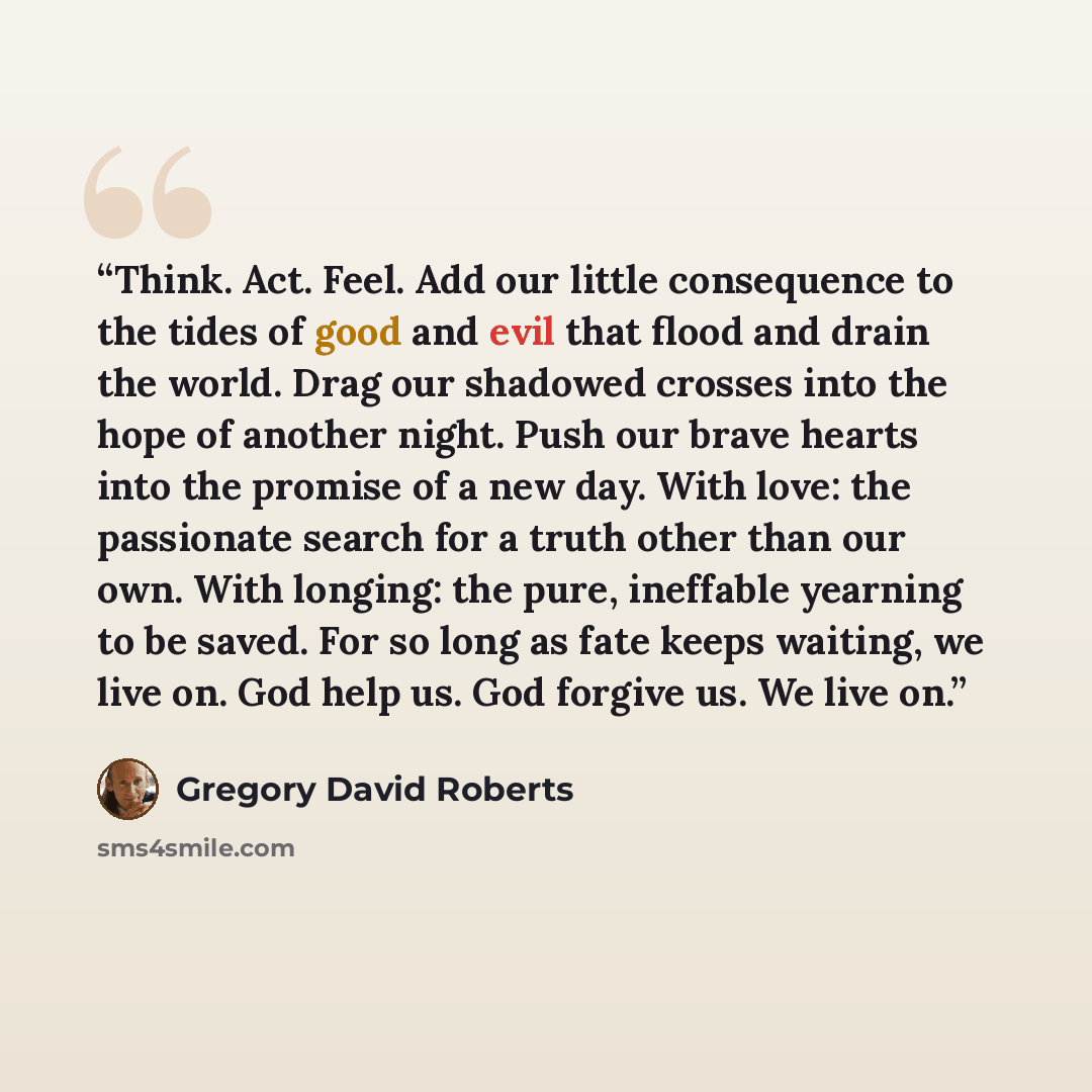 “Think. Act. Feel. Add our little consequence to the tides of good and evil that flood and drain the world. Drag our shadowed crosses into the hope of another night. Push our brave hearts into the promise of a new day. With love: the passionate search for a truth other than our own. With longing…” quote by Gregory David Roberts