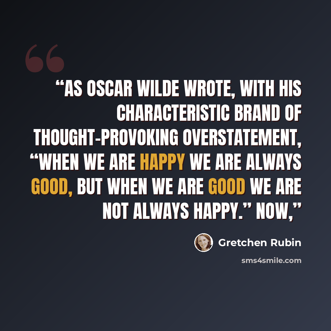 “As Oscar Wilde wrote, with his characteristic brand of thought-provoking overstatement, “When we are happy we are always good, but when we are good we are not always happy.” Now,” quote by Gretchen Rubin
