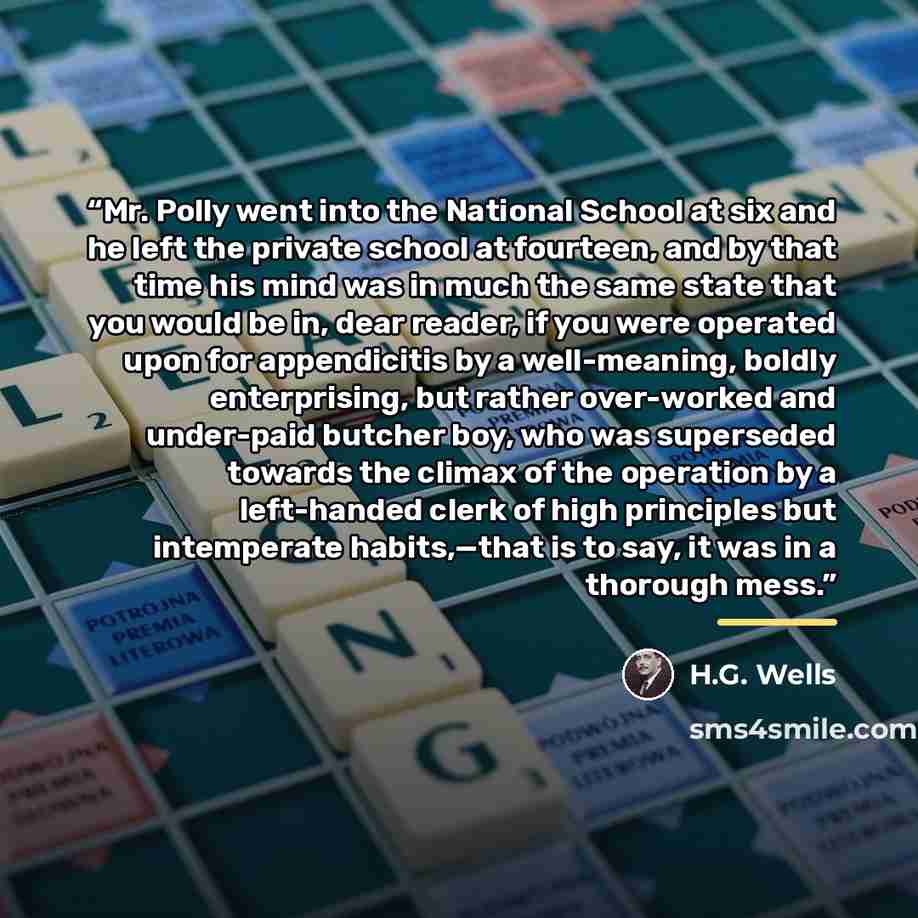 “Mr. Polly went into the National School at six and he left the private school at fourteen, and by that time his mind was in much the same state that you would be in, dear reader, if you were operated upon for appendicitis by a well-meaning, boldly enterprising, but rather over-worked and…” quote by H.G. Wells