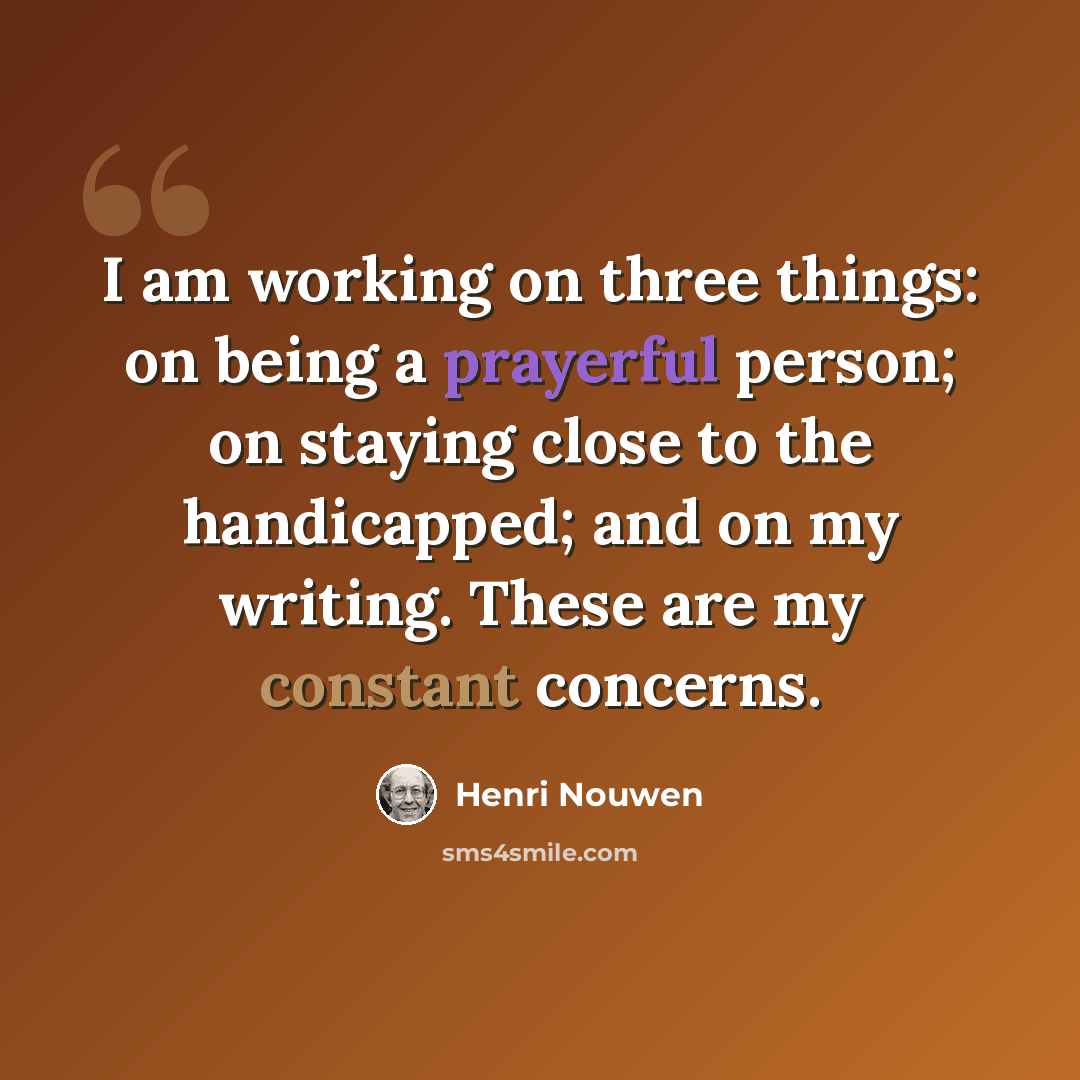 “I am working on three things: on being a prayerful person; on staying close to the handicapped; and on my writing. These are my constant concerns.” quote by Henri Nouwen