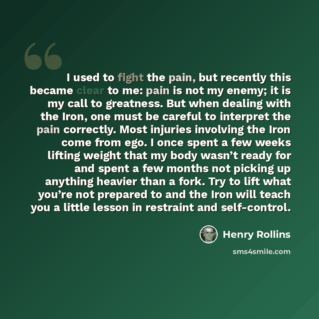 “I used to fight the pain, but recently this became clear to me: pain is not my enemy; it is my call to greatness. But when dealing with the Iron, one must be careful to interpret the pain correctly. Most injuries involving the Iron come from ego. I once spent a few weeks lifting weight that my…” quote by Henry Rollins
