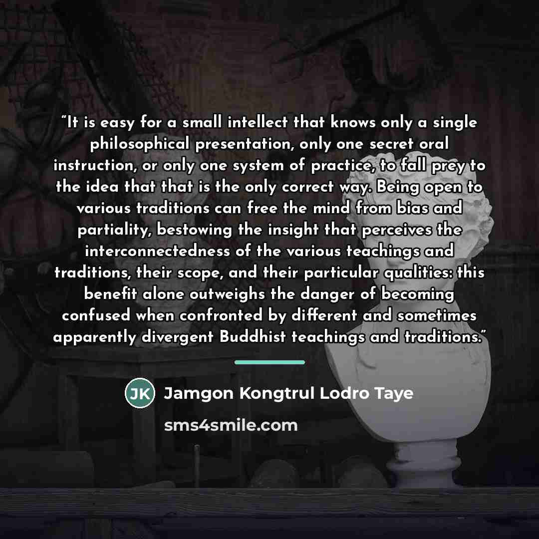 “It is easy for a small intellect that knows only a single philosophical presentation, only one secret oral instruction, or only one system of practice, to fall prey to the idea that that is the only correct way. Being open to various traditions can free the mind from bias and partiality, bestowing…” quote by Jamgon Kongtrul Lodro Taye