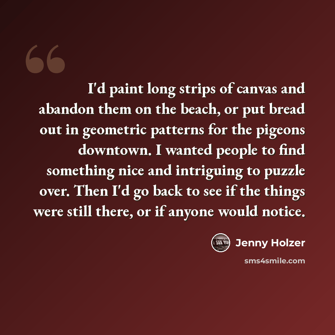 “I'd paint long strips of canvas and abandon them on the beach, or put bread out in geometric patterns for the pigeons downtown. I wanted people to find something nice and intriguing to puzzle over. Then I'd go back to see if the things were still there, or if anyone would notice.” quote by Jenny Holzer