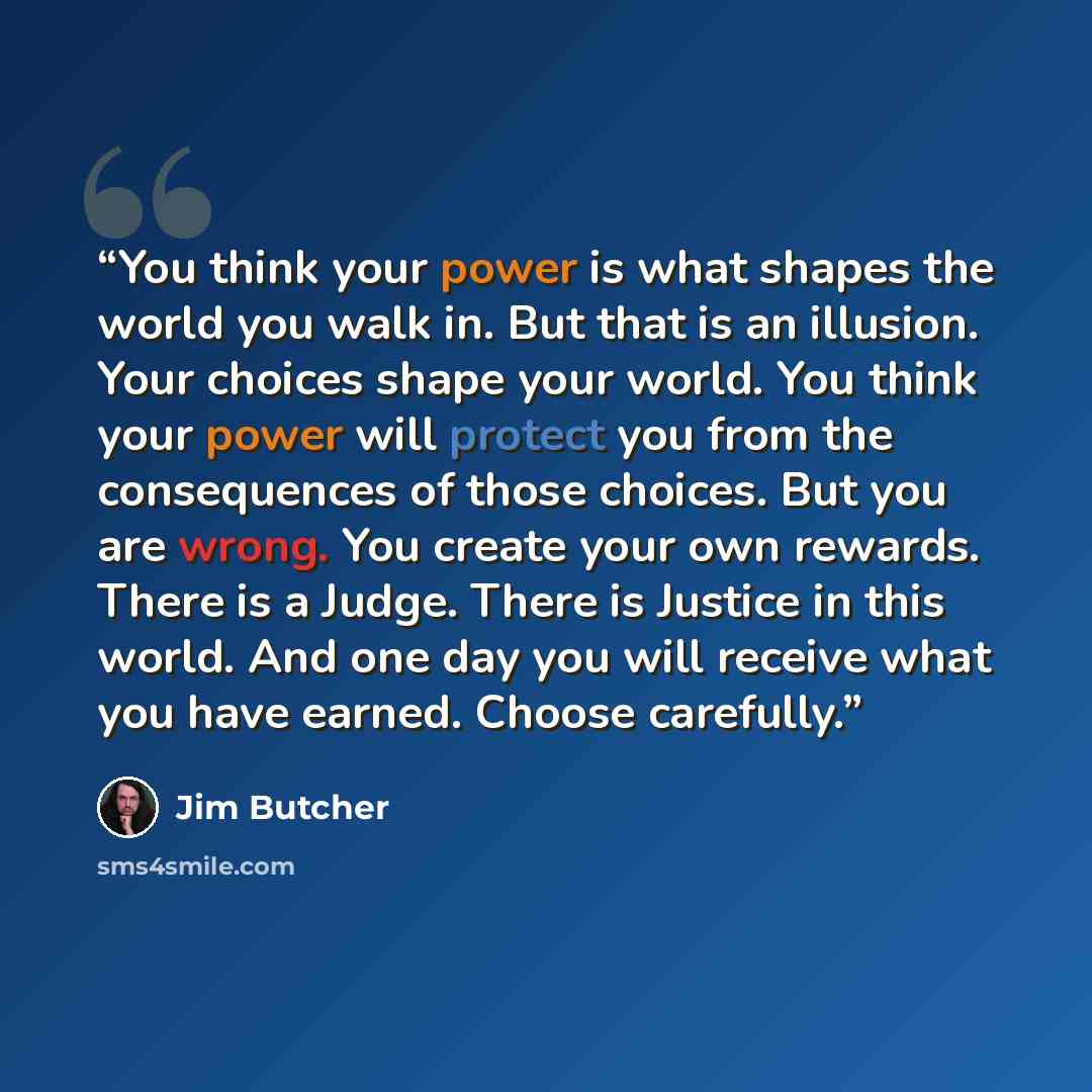 “You think your power is what shapes the world you walk in. But that is an illusion. Your choices shape your world. You think your power will protect you from the consequences of those choices. But you are wrong. You create your own rewards. There is a Judge. There is Justice in this world. And one…” quote by Jim Butcher