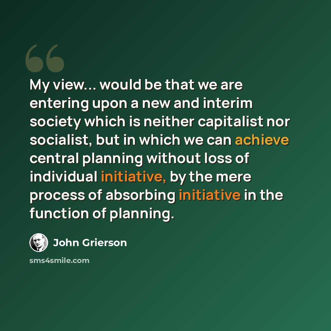 “My view... would be that we are entering upon a new and interim society which is neither capitalist nor socialist, but in which we can achieve central planning without loss of individual initiative, by the mere process of absorbing initiative in the function of planning.” quote by John Grierson