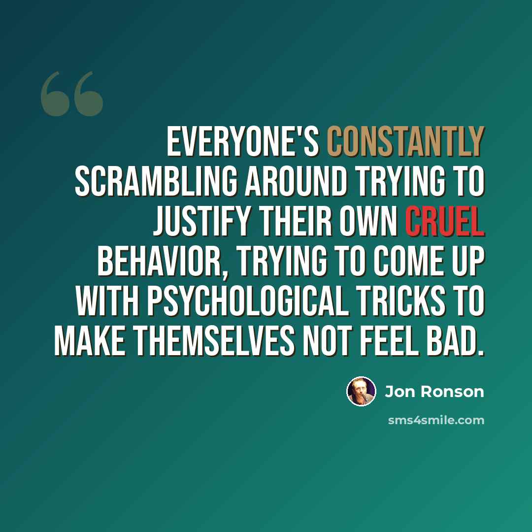 “Everyone's constantly scrambling around trying to justify their own cruel behavior, trying to come up with psychological tricks to make themselves not feel bad.” quote by Jon Ronson